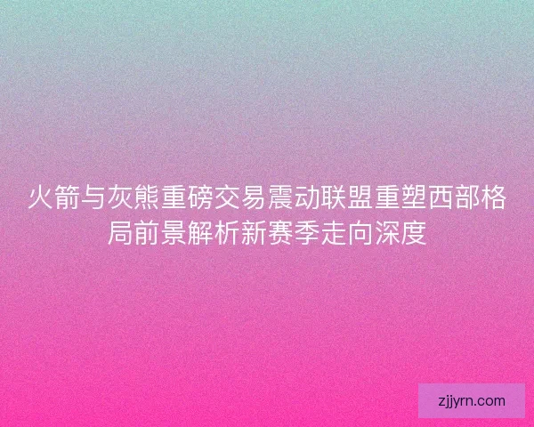 火箭与灰熊重磅交易震动联盟重塑西部格局前景解析新赛季走向深度