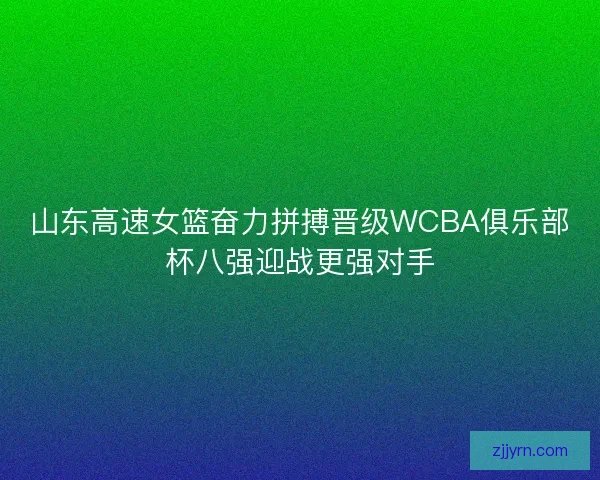 山东高速女篮奋力拼搏晋级WCBA俱乐部杯八强迎战更强对手