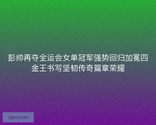 彭帅再夺全运会女单冠军强势回归加冕四金王书写坚韧传奇篇章荣耀