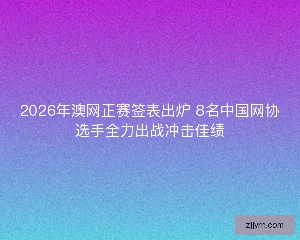 2026年澳网正赛签表出炉 8名中国网协选手全力出战冲击佳绩